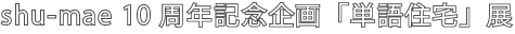 shu-mae10周年企画「単語住宅」展